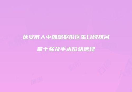 延安市人中加深整形医生口碑排名前十强及手术价格梳理