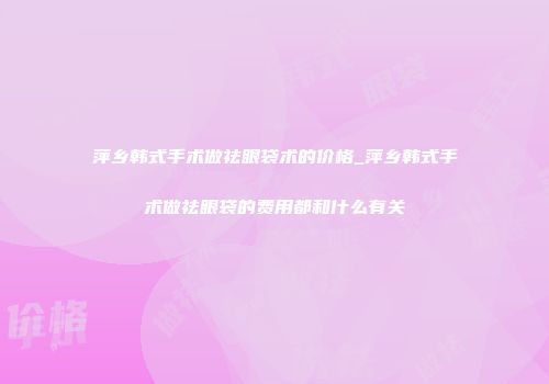 萍乡韩式手术做祛眼袋术的价格_萍乡韩式手术做祛眼袋的费用都和什么有关