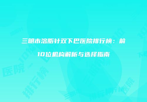 三明市溶脂针双下巴医院排行榜：前10位机构解析与选择指南