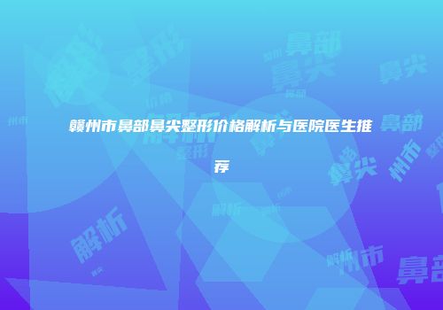 赣州市鼻部鼻尖整形价格解析与医院医生推荐