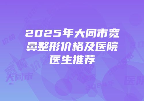 2025年大同市宽鼻整形价格及医院医生推荐