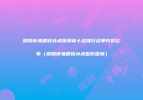 铜陵市兔唇修补术医院前十名排行名单炸裂公布（铜陵市兔唇修补术整形医院）