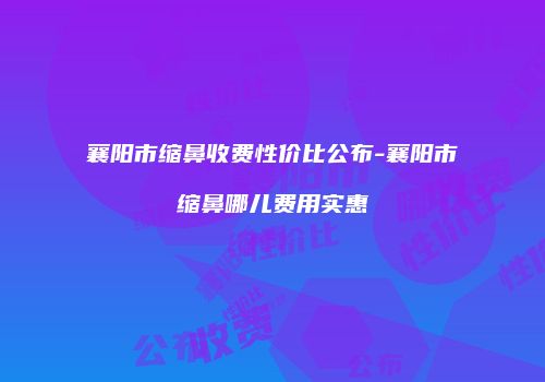 襄阳市缩鼻收费性价比公布-襄阳市缩鼻哪儿费用实惠
