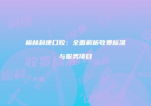 榆林利康口腔：全面解析收费标准与服务项目