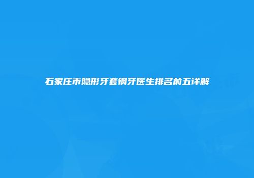 石家庄市隐形牙套钢牙医生排名前五详解