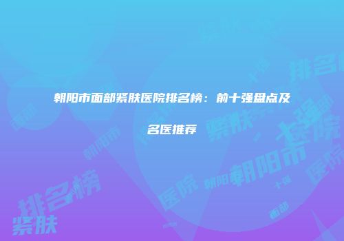 朝阳市面部紧肤医院排名榜：前十强盘点及名医推荐