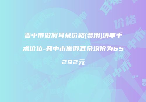 晋中市做假耳朵价格(费用)清单手术价位-晋中市做假耳朵均价为65292元