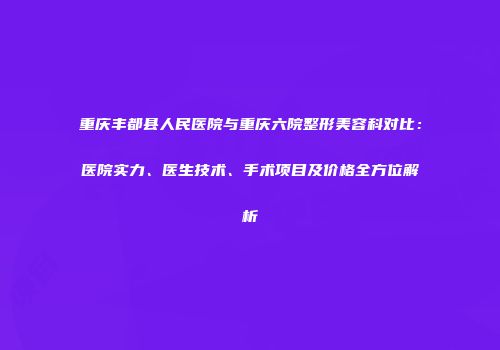 重庆丰都县人民医院与重庆六院整形美容科对比：医院实力、医生技术、手术项目及价格全方位解析