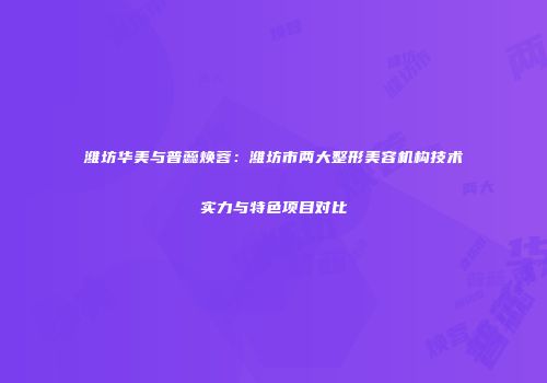 潍坊华美与普蕊焕蓉：潍坊市两大整形美容机构技术实力与特色项目对比