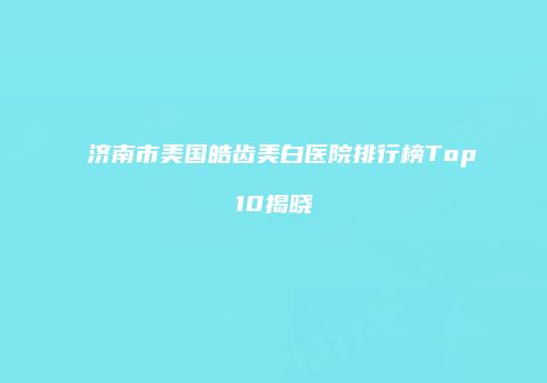 济南市美国皓齿美白医院排行榜Top10揭晓