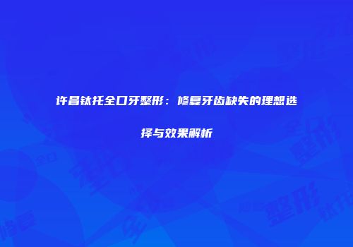 许昌钛托全口牙整形：修复牙齿缺失的理想选择与效果解析