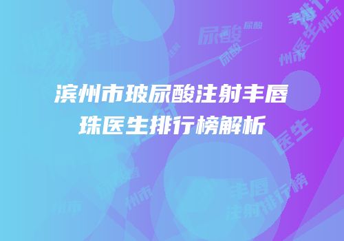 滨州市玻尿酸注射丰唇珠医生排行榜解析