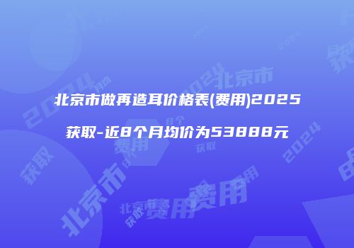 北京市做再造耳价格表(费用)2025获取-近8个月均价为53888元