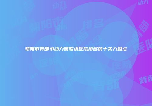朝阳市背部水动力吸脂术医院排名前十实力盘点