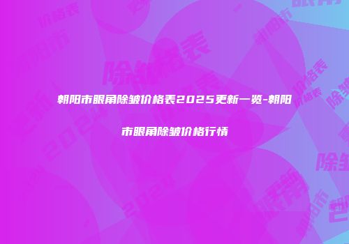 朝阳市眼角除皱价格表2025更新一览-朝阳市眼角除皱价格行情