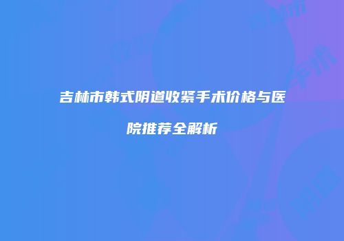 吉林市韩式阴道收紧手术价格与医院推荐全解析