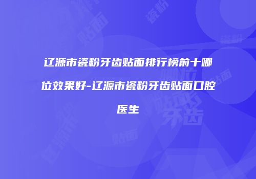 辽源市瓷粉牙齿贴面排行榜前十哪位效果好-辽源市瓷粉牙齿贴面口腔医生