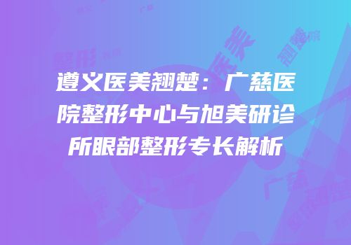 遵义医美翘楚：广慈医院整形中心与旭美研诊所眼部整形专长解析