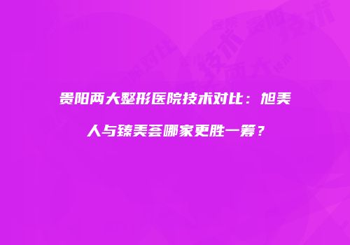 贵阳两大整形医院技术对比：旭美人与臻美荟哪家更胜一筹？