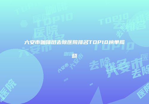 六安市咖啡斑去除医院排名TOP10榜单揭晓