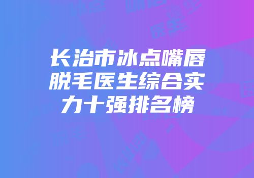 长治市冰点嘴唇脱毛医生综合实力十强排名榜