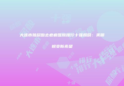 大连市玻尿酸去疤痕医院排行十强揭晓：美丽蜕变新希望