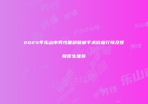 2025年乐山市男性面部除皱手术价格行情及医院医生推荐