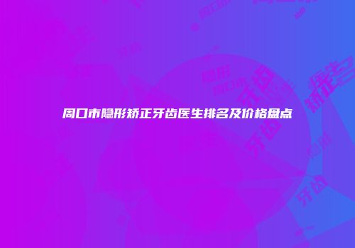 周口市隐形矫正牙齿医生排名及价格盘点