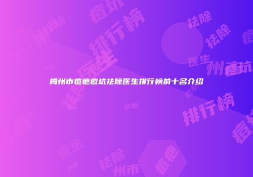 梅州市痘疤痘坑祛除医生排行榜前十名介绍