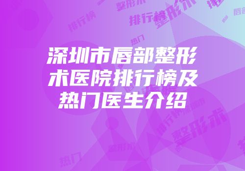 深圳市唇部整形术医院排行榜及热门医生介绍