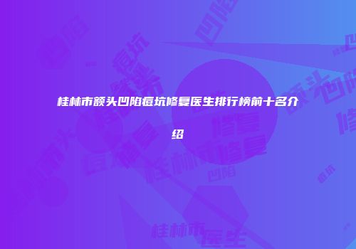 桂林市额头凹陷痘坑修复医生排行榜前十名介绍