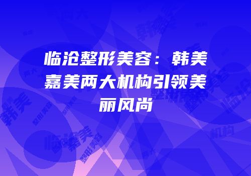 临沧整形美容：韩美嘉美两大机构引领美丽风尚