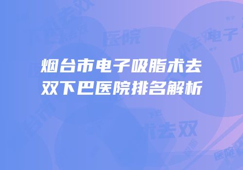 烟台市电子吸脂术去双下巴医院排名解析