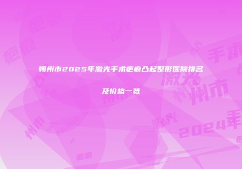朔州市2025年激光手术疤痕凸起整形医院排名及价格一览