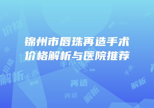 锦州市唇珠再造手术价格解析与医院推荐