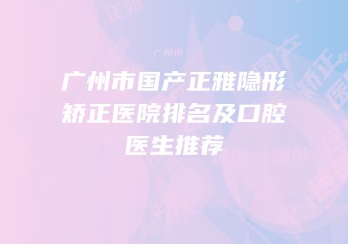 广州市国产正雅隐形矫正医院排名及口腔医生推荐