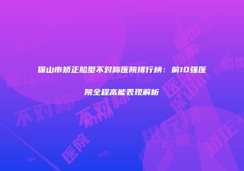 保山市矫正脸型不对称医院排行榜：前10强医院全程高能表现解析