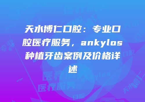 天水博仁口腔：专业口腔医疗服务，ankylos种植牙齿案例及价格详述
