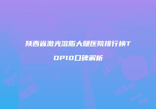 陕西省激光溶脂大腿医院排行榜TOP10口碑解析