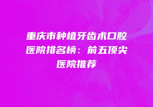 重庆市种植牙齿术口腔医院排名榜：前五顶尖医院推荐