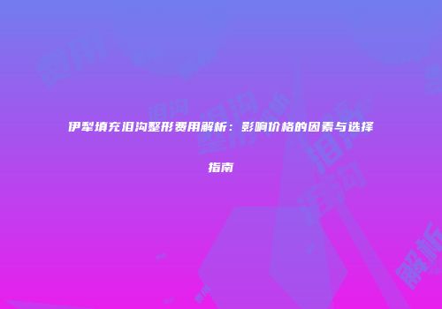伊犁填充泪沟整形费用解析：影响价格的因素与选择指南