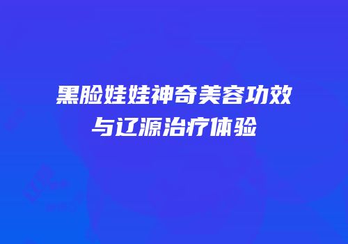黑脸娃娃神奇美容功效与辽源治疗体验