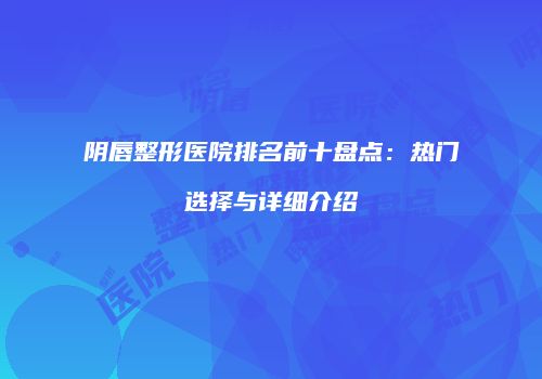 阴唇整形医院排名前十盘点：热门选择与详细介绍