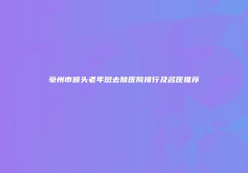 亳州市额头老年斑去除医院排行及名医推荐