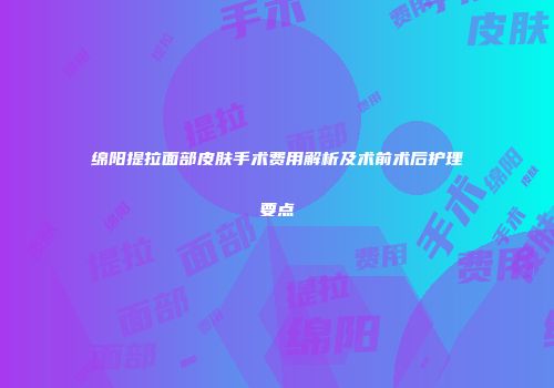 绵阳提拉面部皮肤手术费用解析及术前术后护理要点