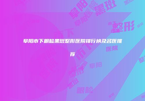 阜阳市下眼睑黑斑整形医院排行榜及名医推荐