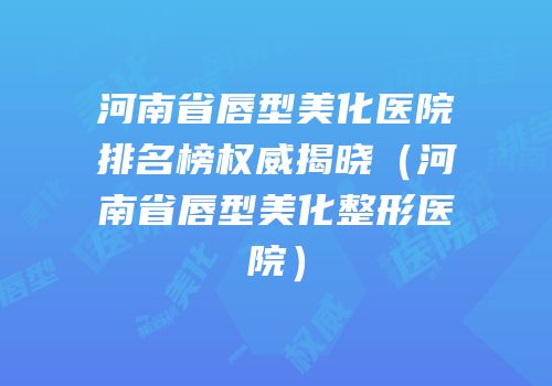 河南省唇型美化医院排名榜权威揭晓（河南省唇型美化整形医院）