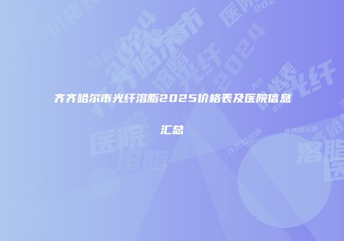 齐齐哈尔市光纤溶脂2025价格表及医院信息汇总