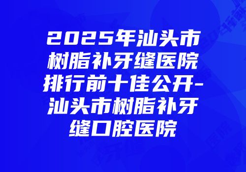 2025年汕头市树脂补牙缝医院排行前十佳公开-汕头市树脂补牙缝口腔医院