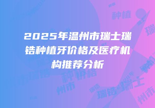 2025年温州市瑞士瑞锆种植牙价格及医疗机构推荐分析